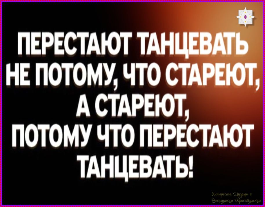 ПЕРЕСТАЮТ ТАНЦЕВАТЬ НЕ ПОТОМУ, ЧТО СТАРЕЮТ, А СТАРЕЮТ, ПОТОМУ ЧТО ПЕРЕСТАЮТ ТАНЦЕВАТЬ!