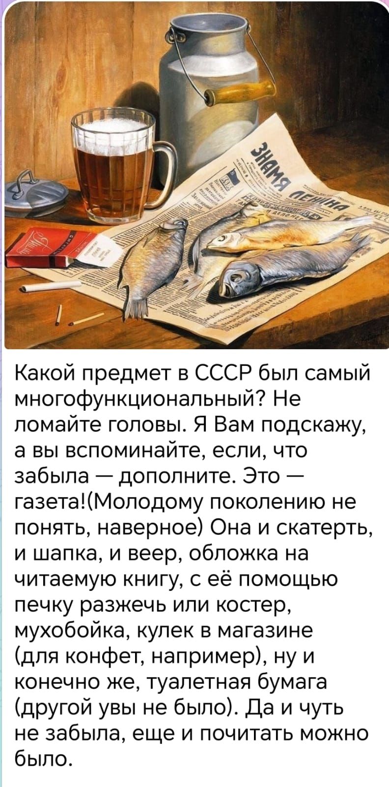 Какой предмет в СССР был самый многофункциональный? Не ломайте головы. Я Вам подскажу, а вы вспомните, если что забыла — дополните. Это — газета! (Молодому поколению не понять, наверное) Она и скатерть, и шапка, и веер, обложка на читаемую книгу, с её помощью печку разжечь или костер, мухобойка, купек в магазине (для конфет, например), ну и конечно