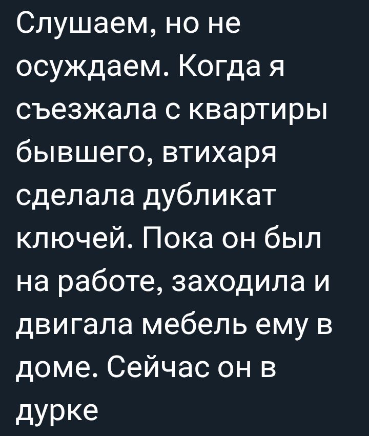 Слушаем, но не осуждаем. Когда я съезжала с квартиры бывшего, втихая сделала дубликат ключей. Пока он был на работе, заходила и двигала мебель ему в доме. Сейчас он в дурке