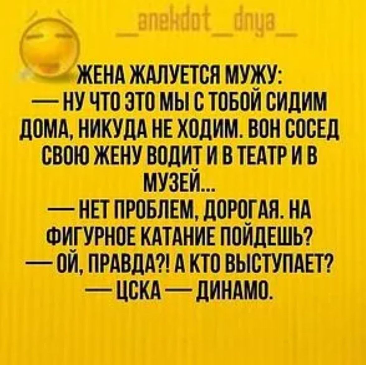 Жена жалуется мужу:
— Ну что это мы с тобой сидим дома, никуда не ходим. Вон сосед свою жену водит и в театр и в музей...
— Нет проблем, дорогая. На фигурное катание пойдешь?
— Ой, правда?! А кто выступает?
— ЦСКА — ДИНАМО.