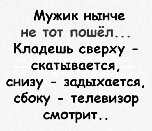 Мужик нынче не тот пошёл... Кладешь сверху - скидывается, снизу - задыхается, сбоку - телевизор смотрит..