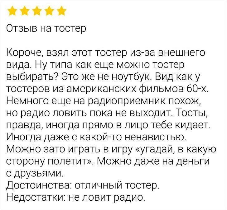 Отзыв на тостер

Короче, взял этот тостер из-за внешнего вида. Ну типа как еще можно тостер выбирать? Это же не ноутбук. Вид как у тостеров из американских фильмов 60-х. Немного еще на радиоприемник похож, но радио ловить пока не выходит. Тосты, правда, иногда в лицо тебе кидает. Иног до даже с какой-то ненавистью.
Можно зато играть в игру «угадай,