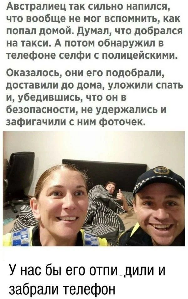 Австралиец так сильно напился, что вообще не мог вспомнить, как попал домой. Думал, что добрался на такси. А потом обнаружил в телефоне селфи с полицейскими. Оказалось, они его подобрали, доставили до дома, уложили спать и, убедившись, что он в безопасности, не удержались и зафигачили с ним фоточек. У нас бы его отпилили и забрали телефон.
