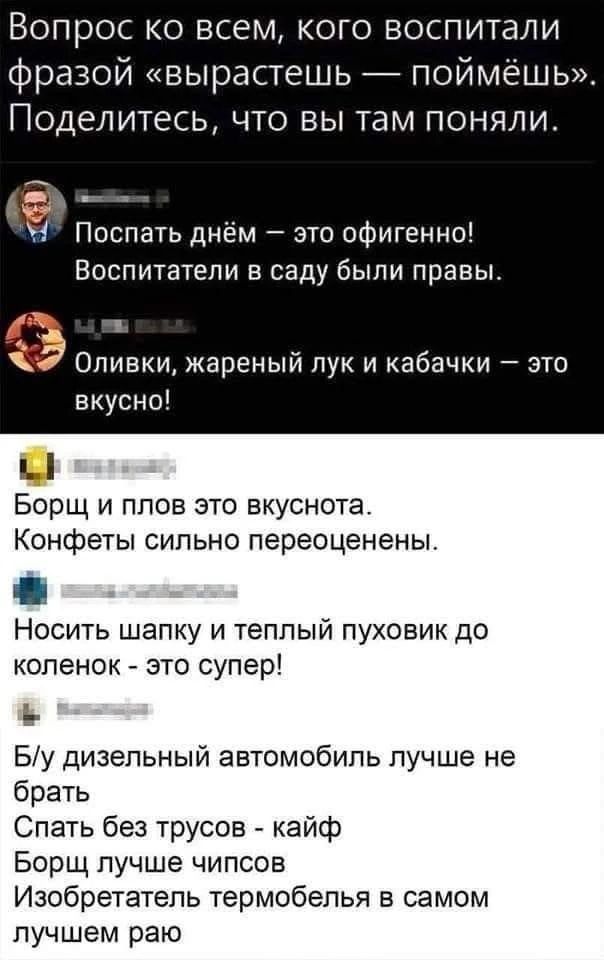Вопрос ко всем, кого воспитали фразой «вырастешь — поймёшь». Поделитесь, что вы там поняли.

Поспать днём — это офигенно! Воспитатели в саду были правы.
Оливки, жареный лук и кабачки — это вкусно!
Борщ и плов это вкуснота. Конфеты сильно переоценены.
Носить шапку и теплый пуховик до коленок - это супер!
Б/у дизельный автомобиль лучше не брать
Спать