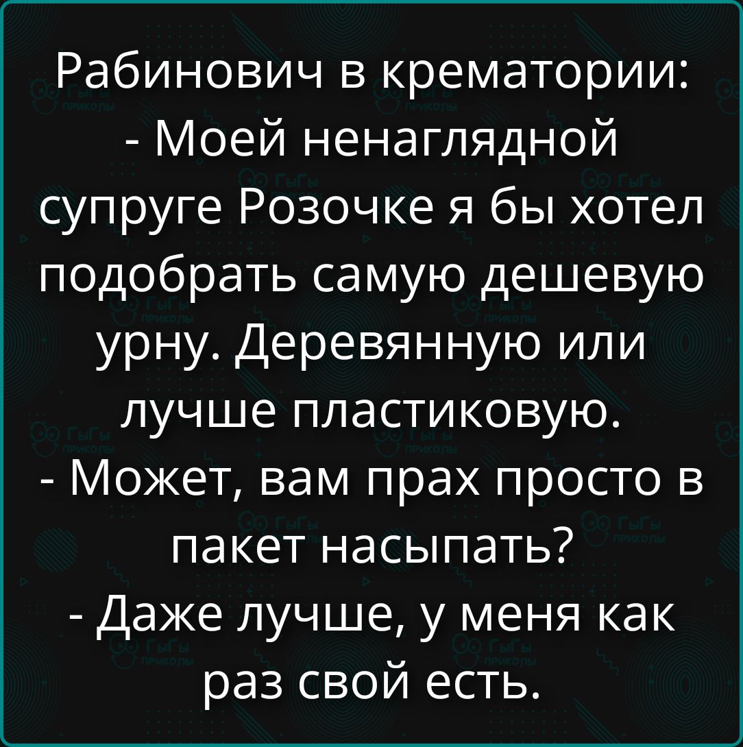 Рабиновичи в крематории:
- Моей ненаглядной супруге Розочке я бы хотел подобрать самую дешевую урну. Деревянную или лучше пластиковую.
- Может, вам прах просто в пакет насыпать?
- - Даже лучше, у меня как раз свой есть.