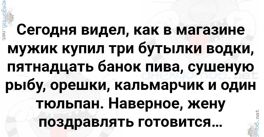 Сегодня видел, как в магазине мужик купил три бутылки водки, пятнадцать банок пива, сушеную рыбу, орешки, кальмарчик и один тюльпан. Наверное, жену поздравлять готовится...