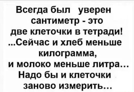Всегда был уверен сантиметр - это две клеточки в тетради! ...Сейчас и хлеб меньше килограмма, и молоко меньше литра... Надо бы и клеточки заново измерить...