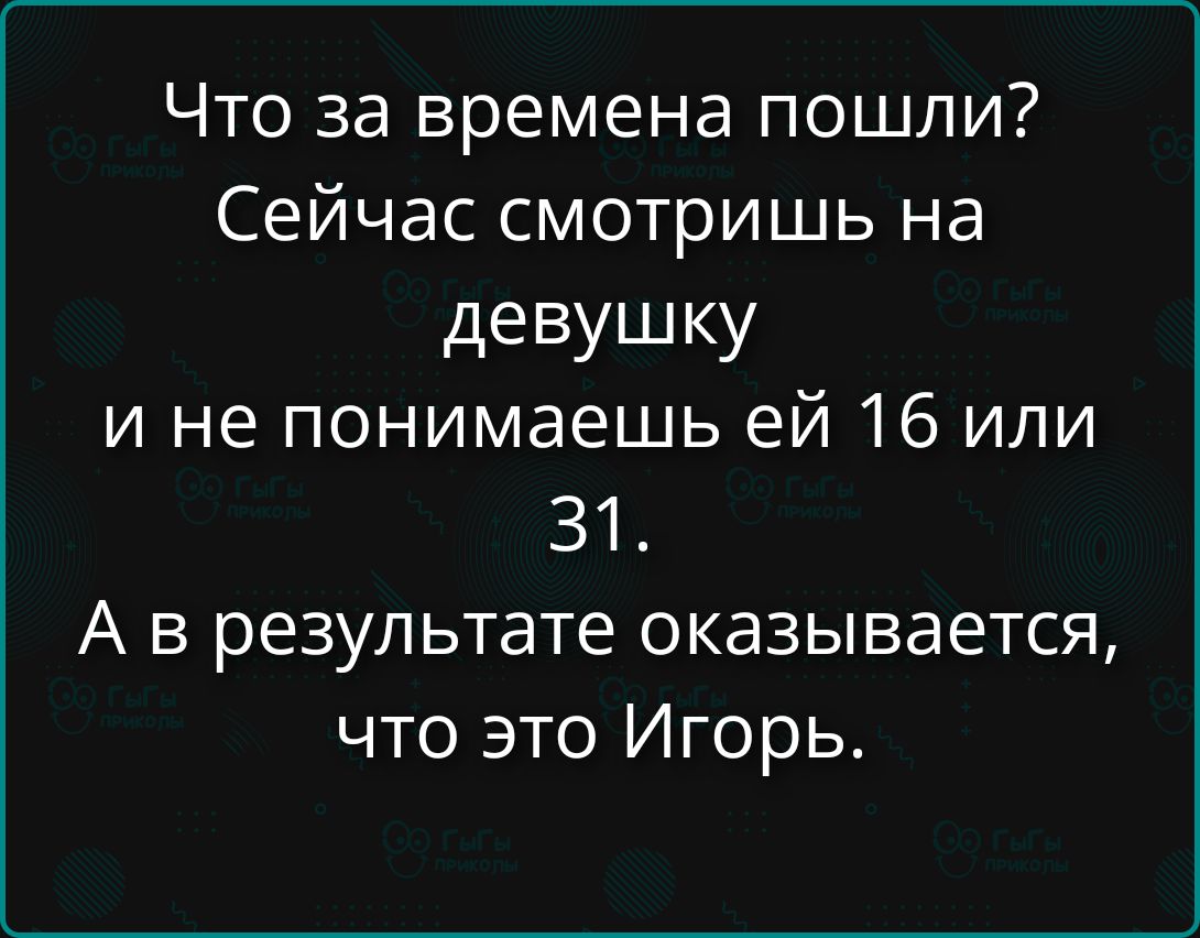 Что за времена пошли?
Сейчас смотришь на девушку и не понимаешь ей 16 или 31.
А в результате оказывается, что это Игорь.