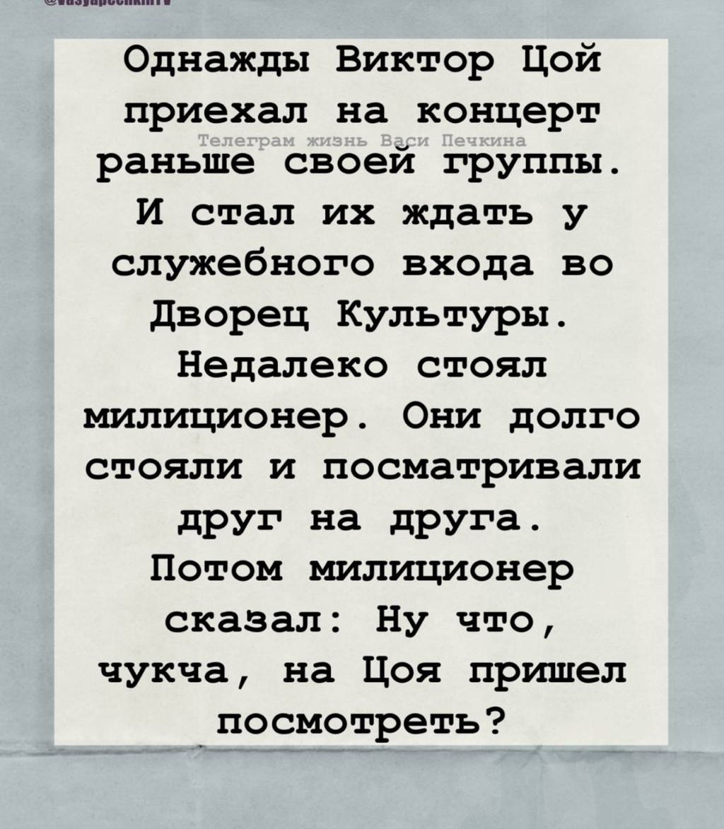 Однажды Виктор Цой приехал на концерт раньше своей группы. И стал их ждать у служебного входа во Дворец Культуры. Недалеко стоял милиционер. Они долго стояли и посматривали друг на друга. Потом милиционер сказал: Ну что, чукча, на Цоя пришел посмотреть?