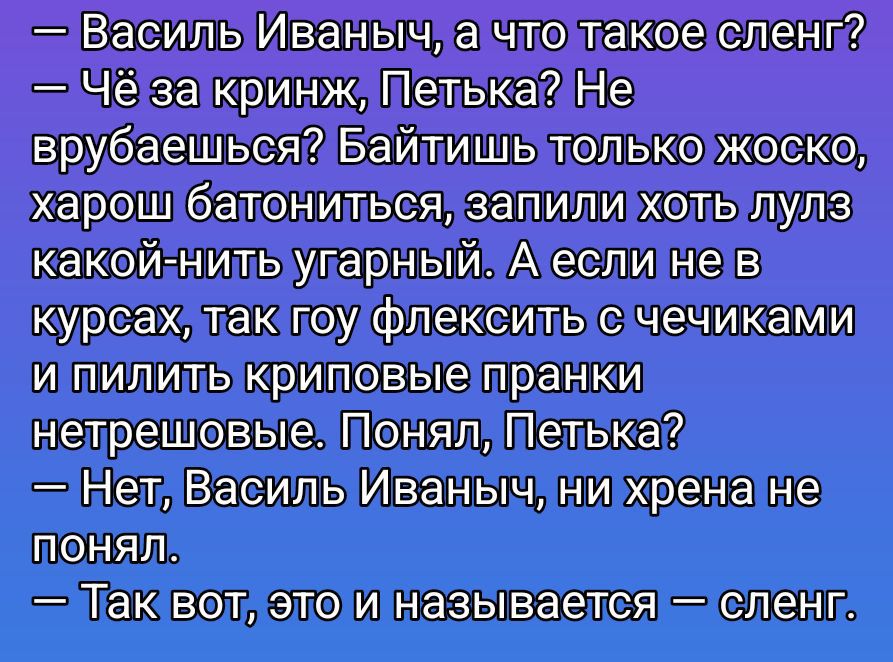 - Василь Иваныч, а что такое сленг?
- Чё за кринж, Петька? Не врубаешься? Байтишь только жоско, хорош батониться, запилили хоть лулз какой-нить угарный. А если не в курсах, так гоу флексить с чечиками и пилить криповые пранки нетрешовые. Понял, Петька?
- Нет, Василь Иваныч, ни хрена не понял.
- Так вот, это и называется — сленг.