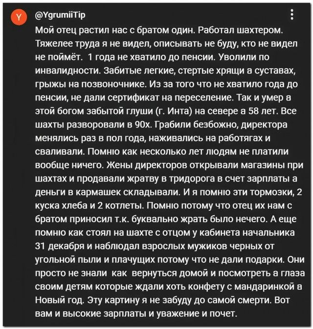 Мой отец растил нас с братом один. Работал шахтером. Тяжелее труда я не видел, описывать не буду, кто не видел не поймёт. 1 года не хватило до пенсии. Уволили по инвалидности. Забитые легкие, стертые хрящи а суставах, грыжи на позвоночнике. Из за того что не хватило года до пенсии, не дали сертификат на переселение. Так и умер а этой богом забытой 