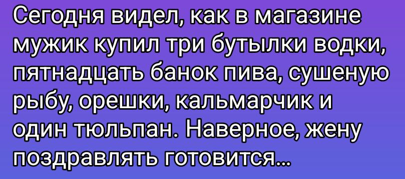 Сегодня видел, как в магазине мужик купил три бутылки водки, пятнадцать банок пива, сушеную рыбу, орешки, кальмарчик и один тюльпан. Наверное, жену поздравлять готовится...