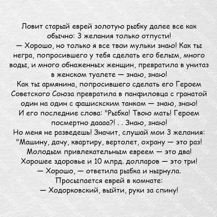 Ловит старый еврей золотую рыбку далее все как обычно: 3 желания только отпусти! — Хорошо, но только я все твои мульки знаю! Как ты негра, попросившего у тебя сделать его белым, много воды, и много обнаженных женщин, превратила в унитаз в женском туалете — знаю, знаю! Как ты армянина, попросившего сделать его Героем Советского Союза превратила в па