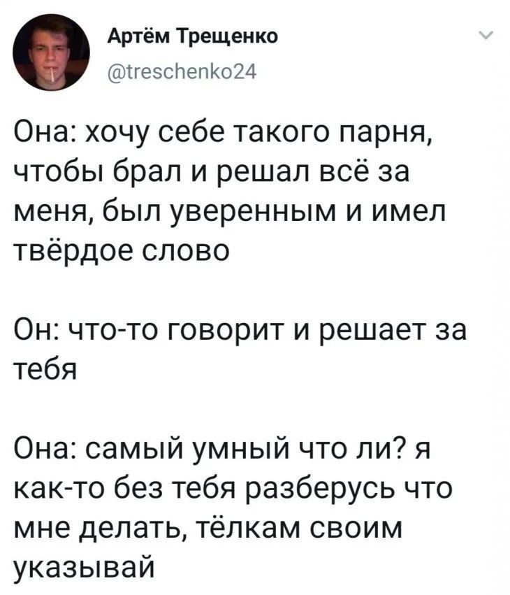 Она: хочу себе такого парня, чтобы брал и решал всё за меня, был уверенным и имел твёрдое слово
Он: что-то говорит и решает за тебя
Она: самый умный что ли? я как-то без тебя разберусь что мне делать, тёлкам своим указывай