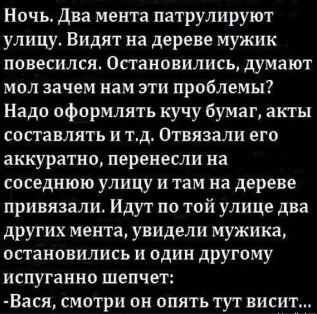 Ночь. Два мента патрулируют улицу. Видят на дереве мужик повесился. Остановились, думают мол зачем нам эти проблемы? Надо оформлять кучу бумаг, акты составлять и т.д. Отвязали его аккуратно, перенесли на соседнюю улицу и там на дереве привязали. Идут по той улице два других мента, увидели мужика, остановились и один другому испуганно шепчет: -Вася,
