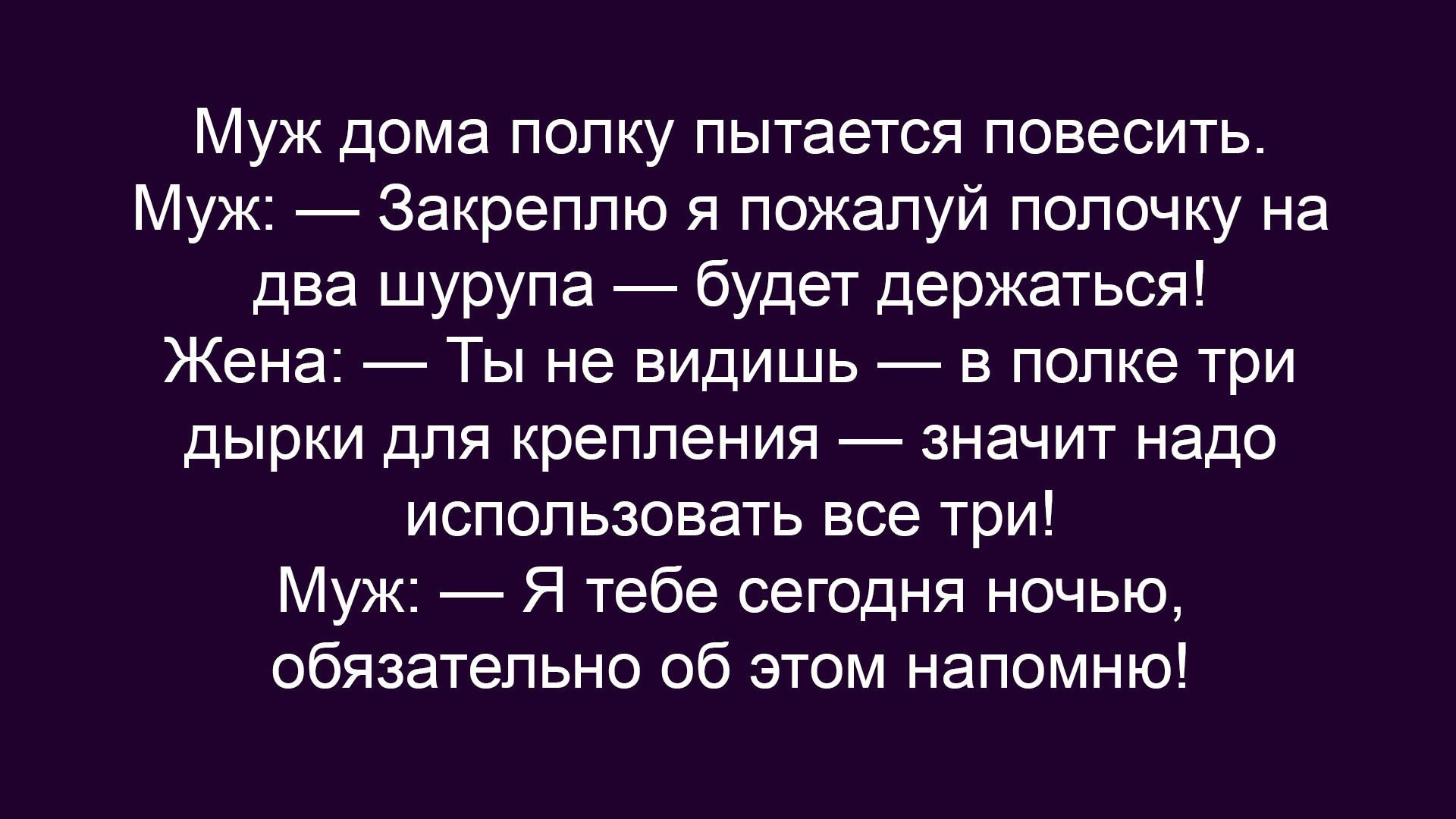 Муж дома полку пытается повесить.
Муж: — Закреплю я пожалуй полочку на два шурупа — будет держаться!
Жена: — Ты не видишь — в полке три дырки для крепления — значит надо использовать все три!
Муж: — Я тебе сегодня ночью, обязательно об этом напомню!