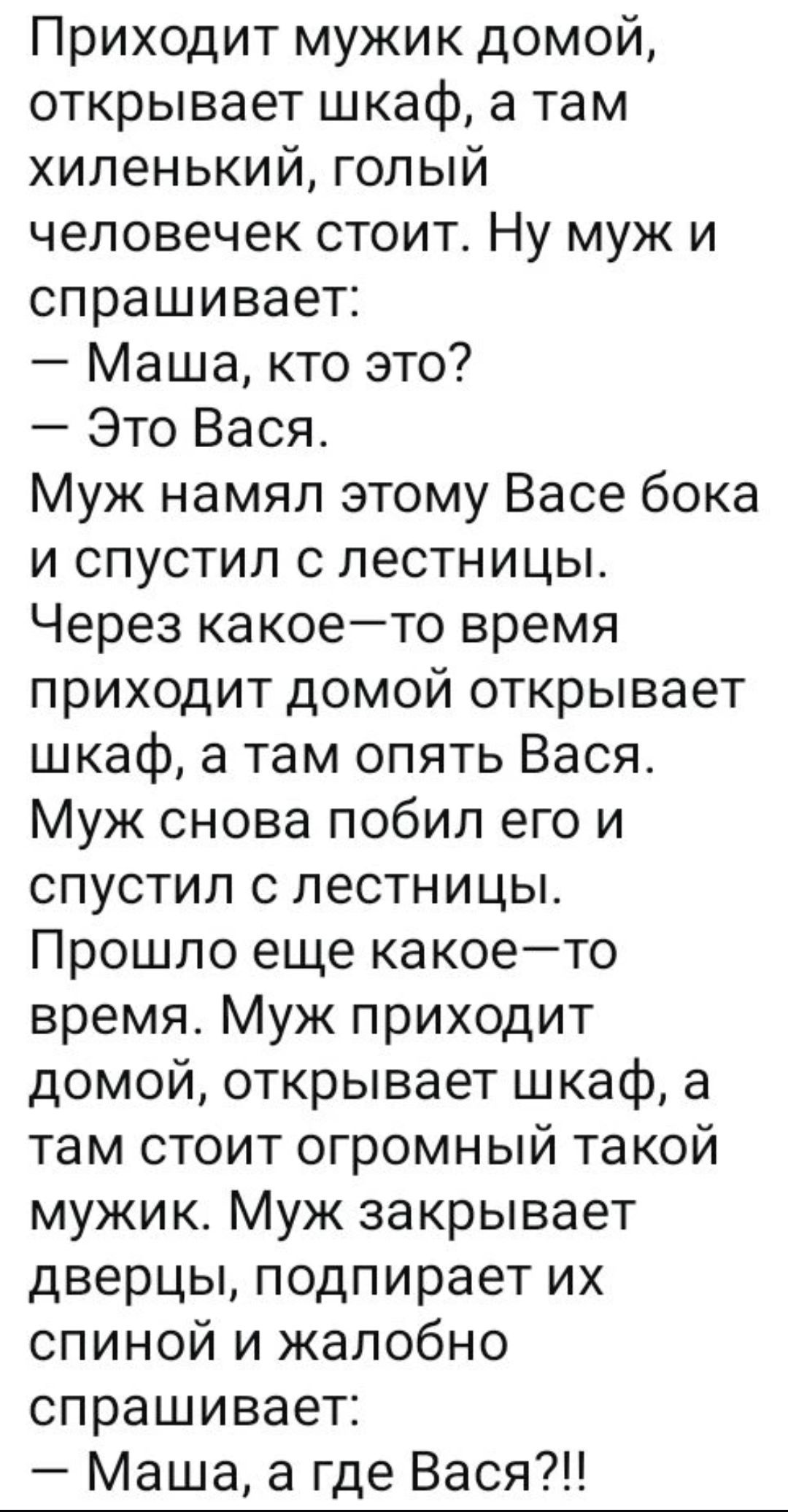 Приходит мужик домой, открывает шкаф, а там хиленький, голый человечек стоит. Ну муж и спрашивает:
— Маша, кто это?
— Это Вася.
Муж намял этому Васе бока и спустил с лестницы. Через какое-то время приходит домой открывает шкаф, а там опять Вася. Муж снова побил его и спустил с лестницы. Прошло еще какое-то время. Муж приходит домой, открывает шкаф,