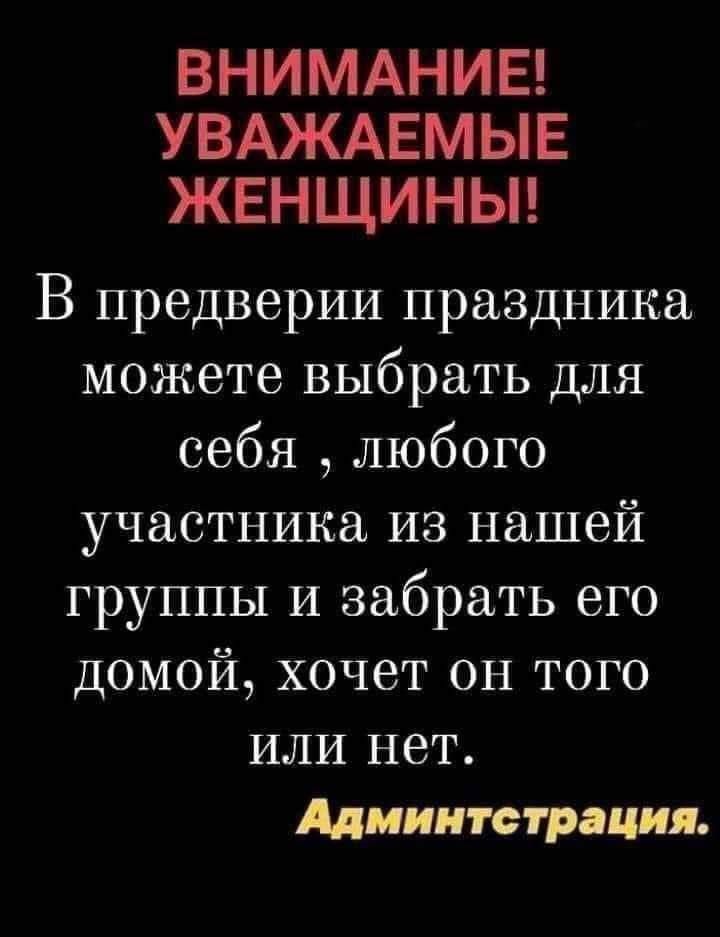ВНИМАНИЕ! УВАЖАЕМЫЕ ЖЕНЩИНЫ! В преддверии праздника можете выбрать для себя, любого участника из нашей группы и забрать его домой, хочет он того или нет. Администрация.