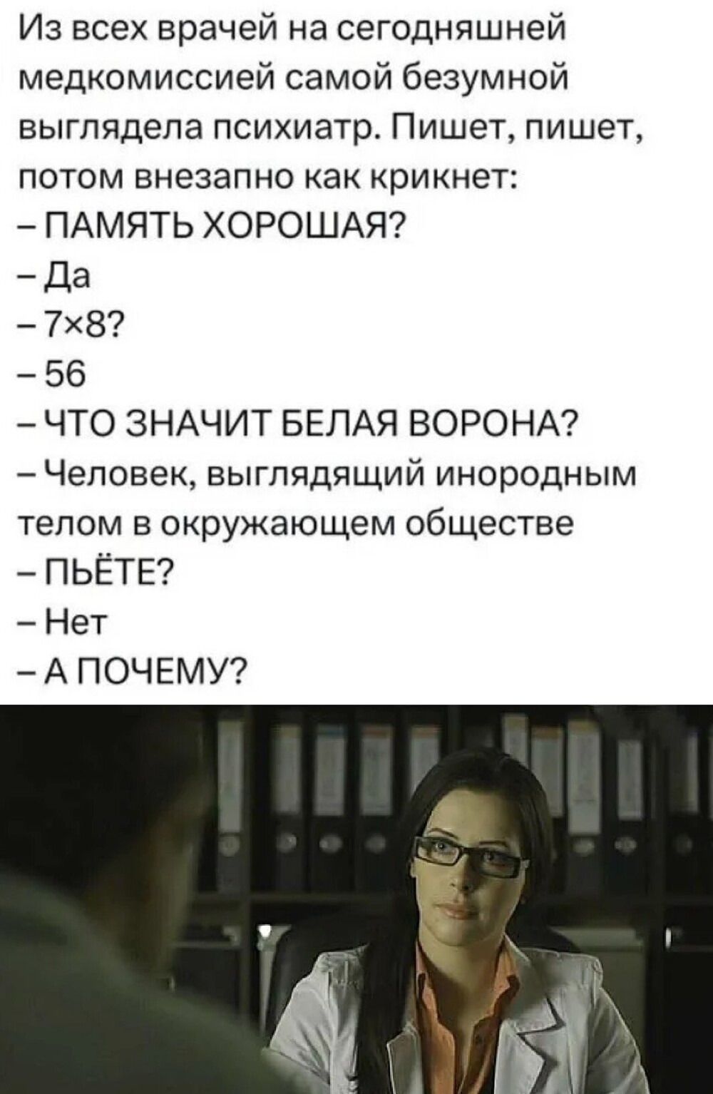 Из всех врачей на сегодняшней медкомиссией самой безумной выглядела психиатр. Пишет, пишет, потом внезапно как крикнет:
– ПАМЯТЬ ХОРОШАЯ?
– Да
– 7х8?
– 56
– ЧТО ЗНАЧИТ БЕЛАЯ ВОРОНА?
– Человек, выглядящий инородным телом в окружающем обществе
– Пьёте?
– Нет
– А ПОЧЕМУ?