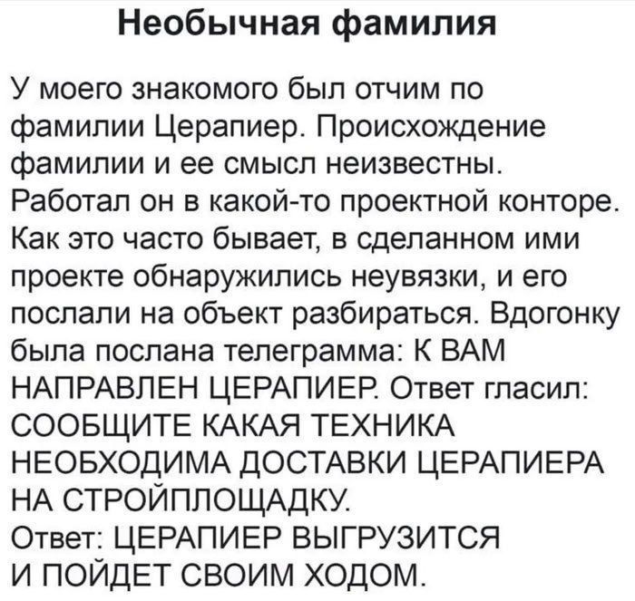 Необычная фамилия
У моего знакомого был отчим по фамилии Церапиер. Происхождение фамилии и ее смысл неизвестны.
Работал он в какой-то проектной конторе. Как это часто бывает, в сделанном ими проекте обнаружились неувязки, и его послали на объект разбираться. Вдогонку была послана телеграмма: К ВАМ НАПРАВЛЕН ЦЕРАПИЕР. Ответ гласил:
СООБЩИТЕ КАКАЯ ТЕ