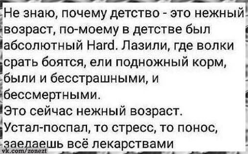 Не знаю, почему детство - это нежный возраст, по-моему в детстве был абсолютный Hard. Лазили, где волки срать боятся, ели подножный корм, были и бесстрашными, и бессмертными.
Это сейчас нежный возраст.
Устал-поспал, то стресс, то понос,
заедаешь всё лекарствами
vk.com/zonezt