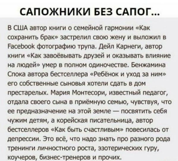 САПОЖНИКИ БЕЗ САПОГ...
В США автор книги о семейной гармонии «Как сохранить брак» застрелил свою жену и выложил в Facebook фотографию трупа. Дейл Карнеги, автор книги «Как завоёвывать друзей и оказывать влияние на людей» умер в полном одиночестве. Бенджамина Спока автора бестселлера «Ребёнок и уход за ним» его собственные сыновья хотели сдать в дом