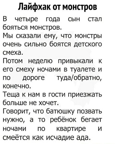 Лайфхак от монстров
В четыре года сын стал бояться монстров.
Мы сказали ему, что монстры очень сильно боятся детского смеха.
Потом неделю привыкали к его смеху ночами в туалете и по дороге туда/обратно, конечно.
Теща к нам в гости приезжать больше не хочет.
Говорит, что батюшку позвать нужно, а то ребенок бегает ночами по квартире и смеётся как исч