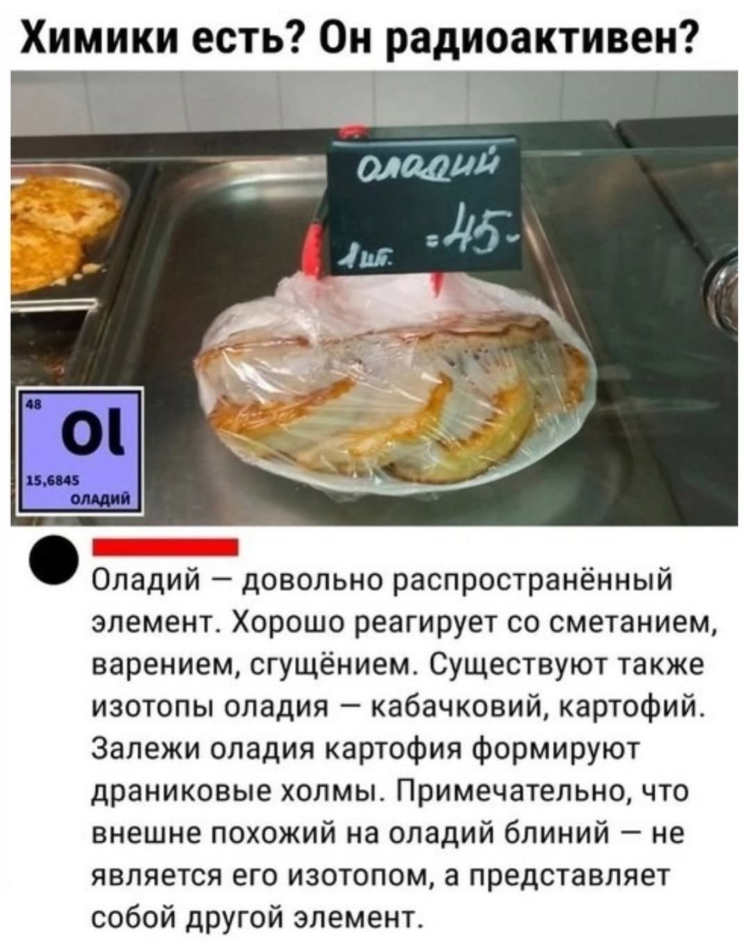 Химики есть? Он радиоактивен?
оладьи
1 шт. = 45
Оладий — довольно распространённый элемент. Хорошо реагирует со сметанием, варением, сгущённием. Существуют также изотопы оладия — кабачковий, картофий. Залежи оладия картофия формируют драниковые холмы. Примечательно, что внешне похожий на оладий блиний — не является его изотопом, а представляет собо