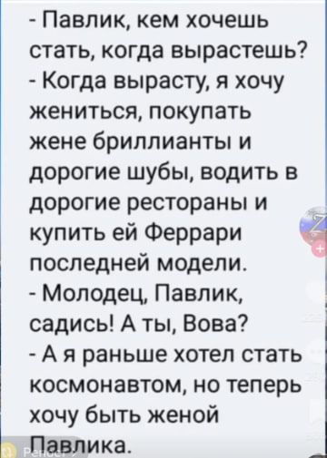 - Павлик, кем хочешь стать, когда вырастешь?
- Когда вырасту, я хочу жениться, покупать жене бриллианты и дорогие шубы, водить в дорогие рестораны и купить ей Феррари последней модели.
- Молодец, Павлик, садись! А ты, Вова?
- А я раньше хотел стать космонавтом, но теперь хочу быть женой Павлика.