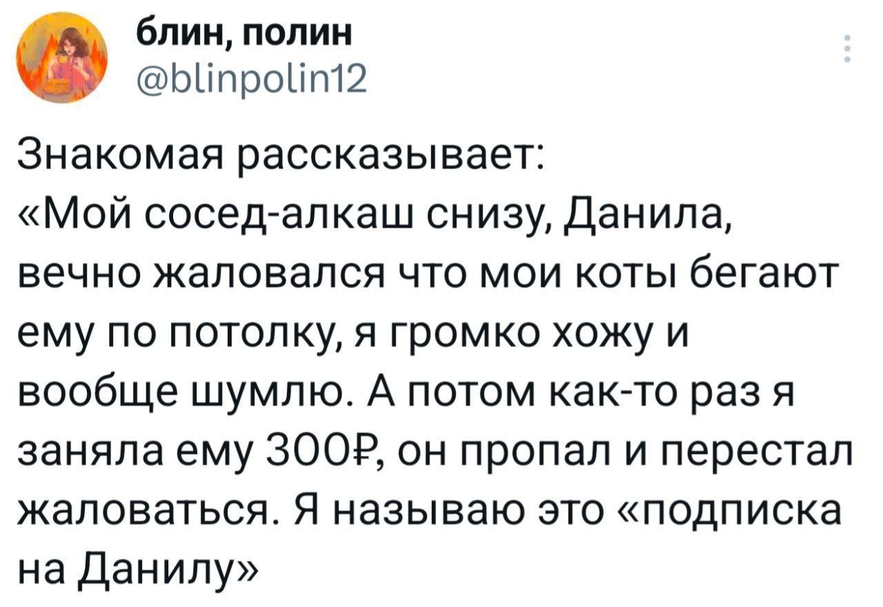 Знакомая рассказывает: «Мой сосед-алкаш снизу, Данила, вечно жаловался что мои коты бегают ему по потолку, я громко хожу и вообще шумлю. А потом как-то раз я заняла ему 300р, он пропал и перестал жаловаться. Я называю это «подписка на Данилу»