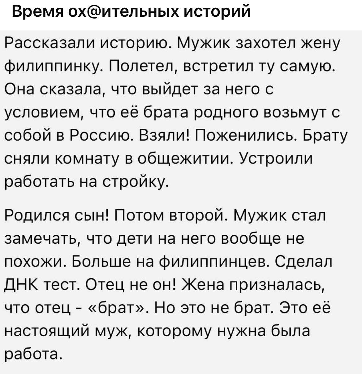 Время ох@ительных историй
Рассказали историю. Мужик захотел жену филиппинку. Полетел, встретил ту самую. Она сказала, что выйдет за него с условием, что её брата родного возьмут с собой в Россию. Взяли! Поженились. Брату сняли комнату в общежитии. Устроили работать на стройку.
Родился сын! Потом второй. Мужик стал замечать, что дети на него вообще 