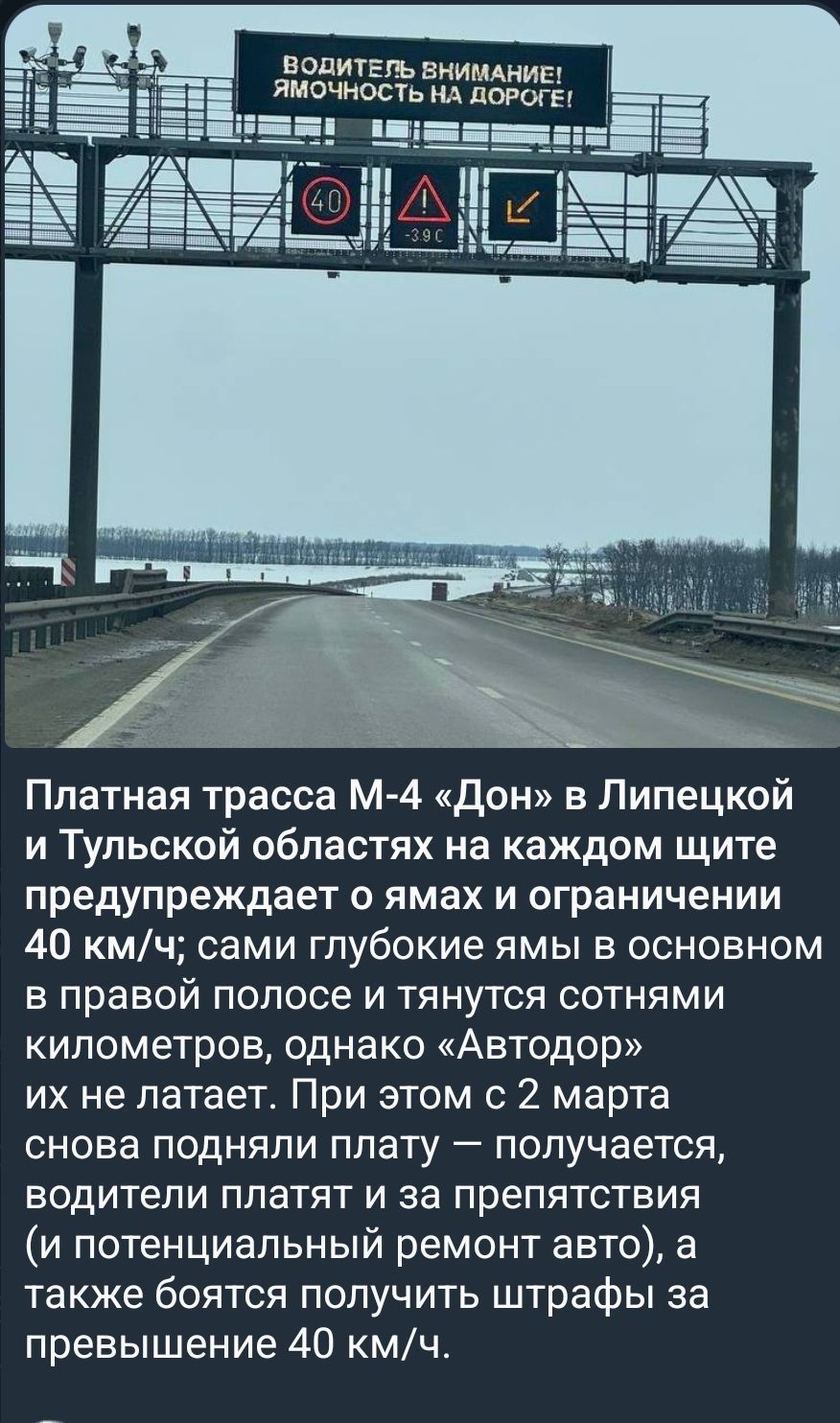 ВОДИТЕЛЬ ВНИМАНИЕ! ЯМОЧНОСТЬ НА ДОРОГЕ! 40 -3.9 C Платная трасса М-4 «Дон» в Липецкой и Тульской областях на каждом щите предупреждает о ямах и ограничении 40 км/ч; сами глубокие ямы в основном в правой полосе и тянутся сотнями километров, однако «Автодор» их не латает. При этом с 2 марта снова подняли плату — получается, водители платят и за препя