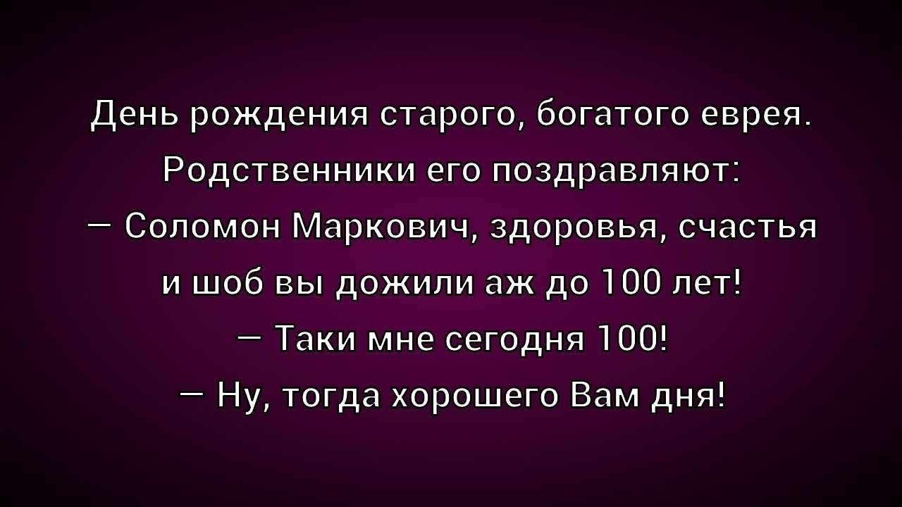 День рождения старого, богатого еврея. Родственники его поздравляют: — Соломон Маркович, здоровья, счастья и шоб вы дожили аж до 100 лет! — Таки мне сегодня 100! — Ну, тогда хорошего Вам дня!
