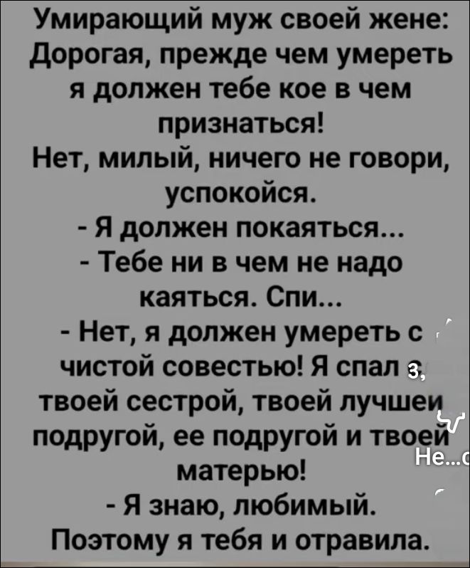 Умирающий муж своей жене: Дорогая, прежде чем умереть я должен тебе кое в чем признаться! Нет, милый, ничего не говори, успокойся. - Я должен покаяться... - Тебе ни в чем не надо каяться. Спи... - Нет, я должен умереть с чистой совестью! Я спал з твоей сестрой, твоей лучшей подругой, ее подругой и твоей матерью! - Я знаю, любимый. Поэтому я тебя и 