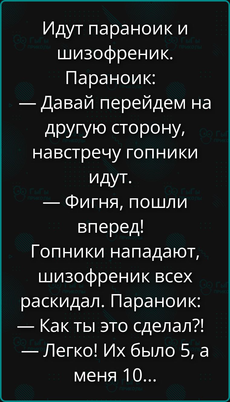 Идут параноик и шизофреник. Параноик: — Давай перейдем на другую сторону, навстречу гопники идут. — Фигня, пошли вперед! Гопники нападают, шизофреник всех раскидал. Параноик: — Как ты это сделал?! — Легко! Их было 5, а меня 10...