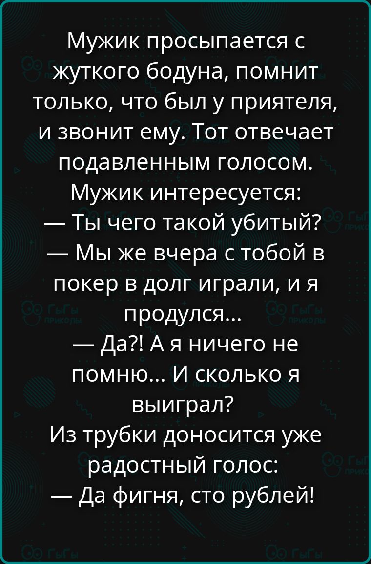 Мужик просыпается с жуткого бодуна, помнит только, что был у приятеля, и звонит ему. Тот отвечает подавленным голосом. Мужик интересуется: — Ты чего такой убитый? — Мы же вчера с тобой в покер в долг играли, и я продулся... — Да?! А я ничего не помню... И сколько я выиграл? Из трубки доносится уже радостный голос: — Да фигня, сто рублей!