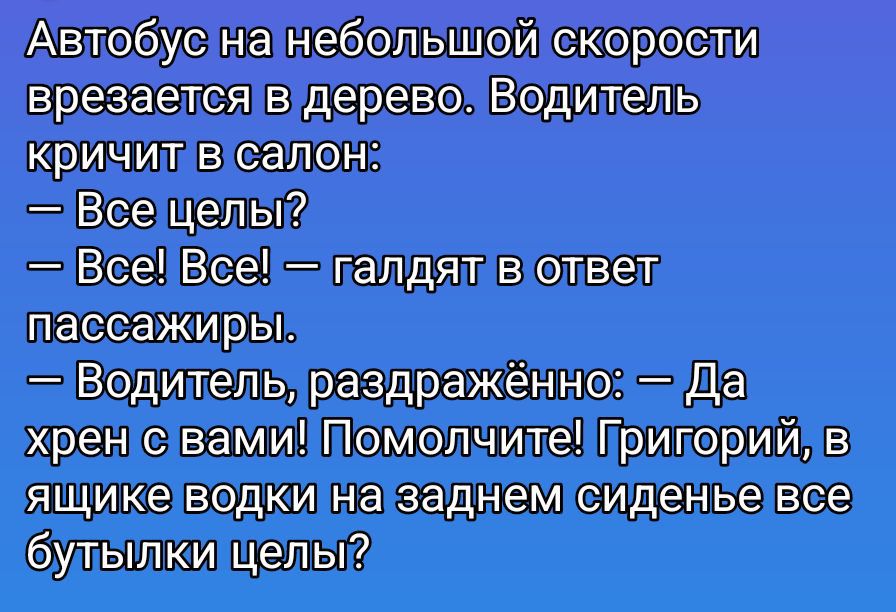 Автобус на небольшой скорости врезается в дерево. Водитель кричит в салон: — Все целы? — Все! Все! — галдят в ответ пассажиры. — Водитель, раздражённо: — Да хрен с вами! Помолчите! Григорий, в ящике водки на заднем сиденье все бутылки целы?