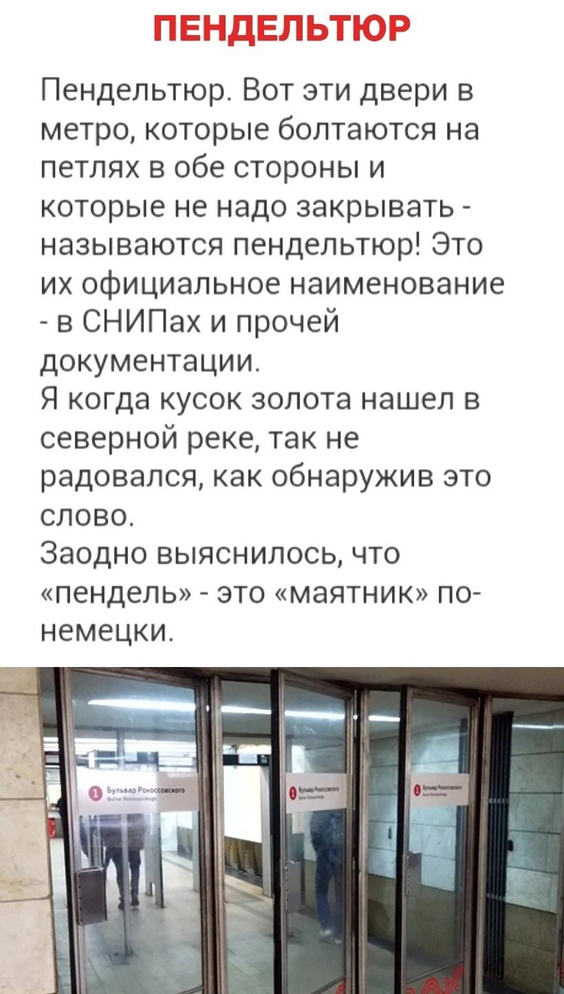 ПЕНДЕЛЬТЮР
Пендельтюр. Вот эти двери в метро, которые болтаются на петлях в обе стороны и которые не надо закрывать - называются пендельтюр! Это их официальное наименование - в СНИПах и прочей документации.
Я когда кусок золота нашел в северной реке, так не радовался, как обнаружив это слово.
Заодно выяснилось, что «пендель» - это «маятник» по-неме
