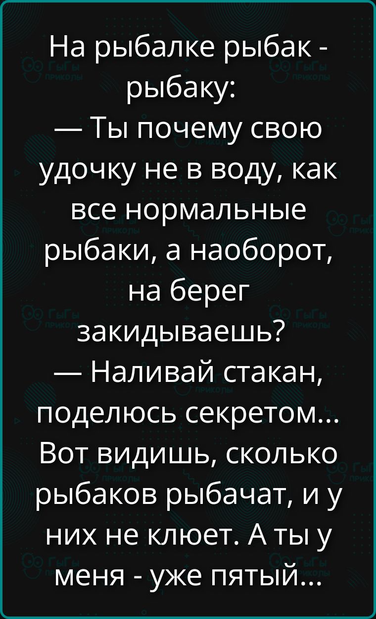 На рыбалке рыбак - рыбаку: — Ты почему свою удочку не в воду, как все нормальные рыбаки, а наоборот, на берег закидываешь? — Наливай стакан, поделюсь секретом... Вот видишь, сколько рыбаков рыбачат, и у них не клюет. А у меня - уже пятый...