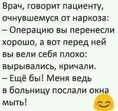 Врач, говорит пациенту, очнувшемуся от наркоза:
— Операцию вы перенесли хорошо, а вот перед ней вы вели себя плохо:
вырывались, кричали.
— Ещё бы! Меня ведь в больницу послали окна мыть!