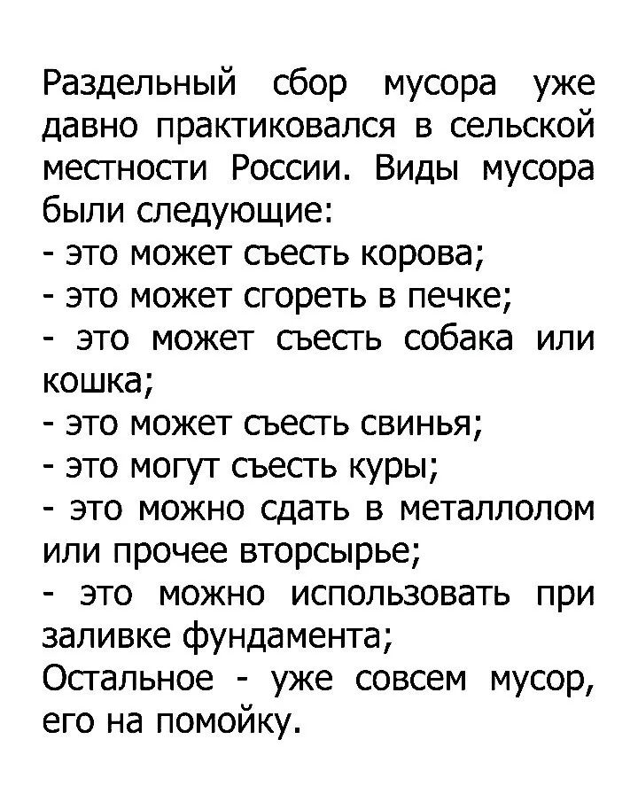 Раздельный сбор мусора давно практиковался в сельской местности России. Виды мусора были следующие:
- это может съесть корова;
- это может сгореть в печке;
- это может съесть собака или кошка;
- это может съесть свинья;
- это могут съесть куры;
- это можно сдать в металлолом или прочее вторсырье;
- это можно использовать при заливке фундамента;
Ост