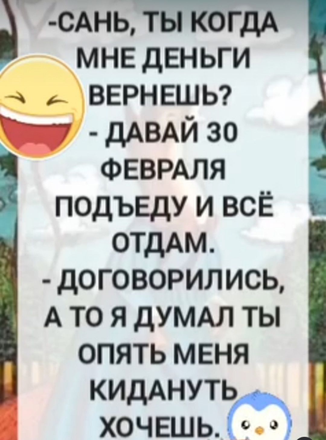 -Сань, ты когда мне деньги вернешь?
- Давай 30 февраля подъеду и всё отдам.
- Договорились, а то я думал ты опять меня кидануть хочешь.