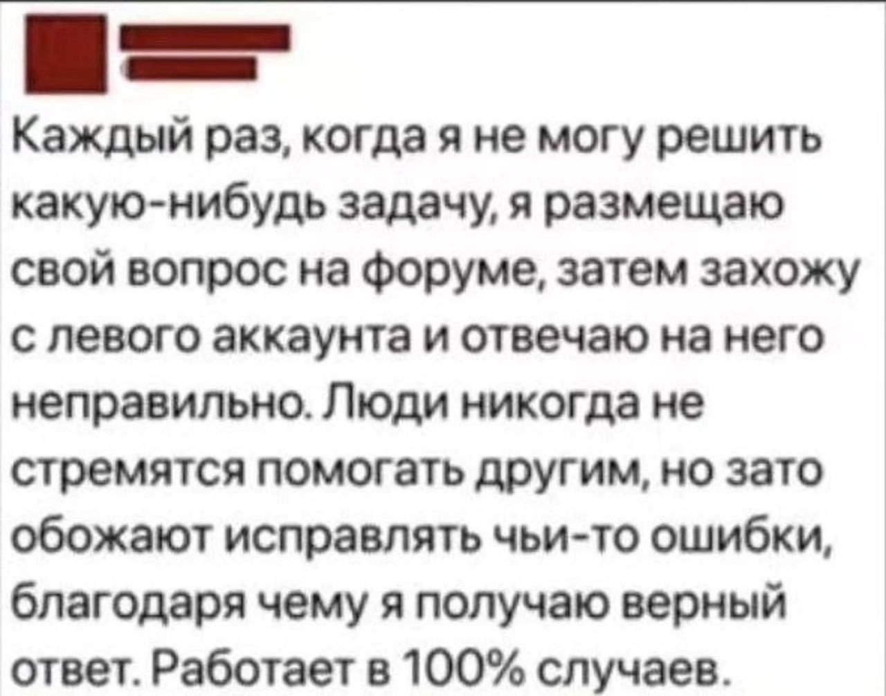 Каждый раз, когда я не могу решить какую-нибудь задачу, я размещаю свой вопрос на форуме, затем захожу с левого аккаунта и отвечаю на него неправильно. Люди никогда не стремятся помогать другим, но зато обожают исправлять чьи-то ошибки, благодаря чему я получаю верный ответ. Работает в 100% случаев.