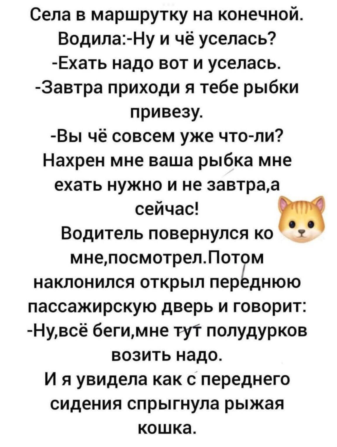 Села в маршрутку на конечной.
Водила:-Ну и чё уселась?
-Ехать надо вот и уселась.
-Завтра приходи я тебе рыбки привезу.
-Вы чё совсем уже что-ли?
Нахрен мне ваша рыбка мне ехать нужно и не завтра,а сейчас!
Водитель повернулся ко мне,посмотрел.Потом наклонился открыл переднюю пассажирскую дверь и говорит:
-Ну,всё беги,мне тут полудурков возить надо.