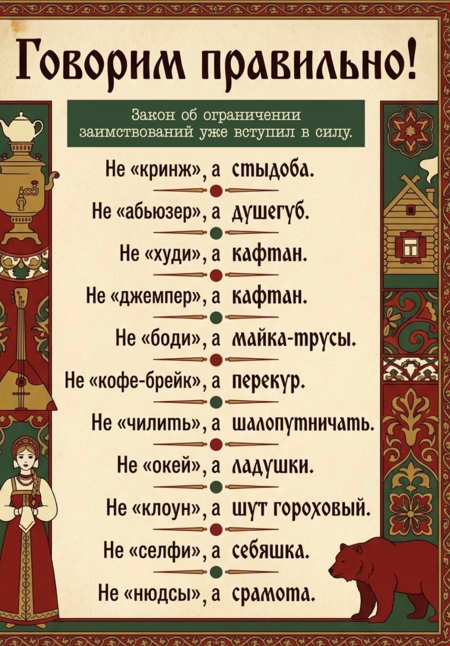 Говорим правильно! Закон об ограничении заимствований уже вступил в силу. Не «кринж», а стыдоба. Не «абьюзер», а душегуб. Не «худи», а кафтан. Не «джемпер», а кафтан. Не «боди», а майка-трусы. Не «кофе-брейк», а перекур. Не «чилить», а шалопут-ничать. Не «окей», а ладушки. Не «клоун», а шут гороховый. Не «селфи», а себяшка. Не «нюдсы», а срамота.