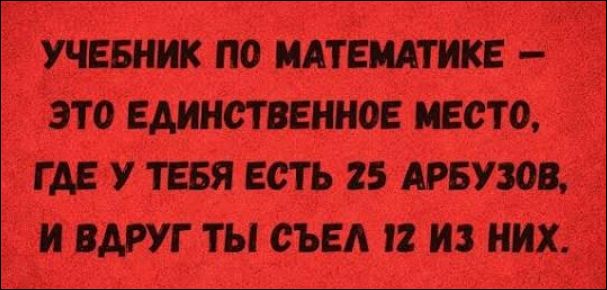 УЧЕБНИК ПО МАТЕМАТИКЕ —
ЭТО ЕДИНСТВЕННОЕ МЕСТО,
ГДЕ У ТЕБЯ ЕСТЬ 25 АРБУЗОВ,
И ВДРУГ ТЫ СЪЕЛ 12 ИЗ НИХ.