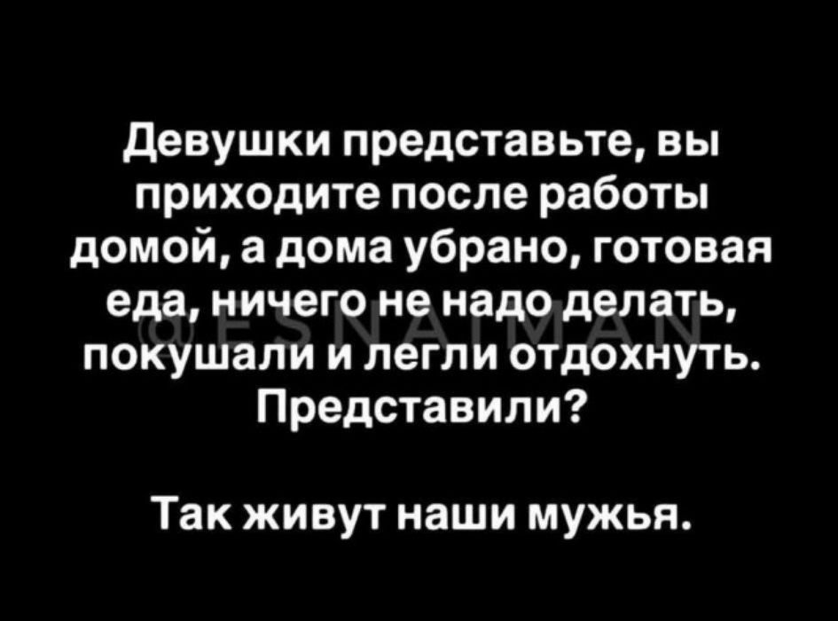 Девушки представьте, вы приходите после работы домой, а дома убрано, готовая еда, ничего не надо делать, покушали и легли отдохнуть. Представили? Так живут наши мужья.