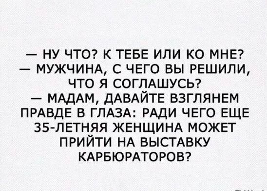 - НУ ЧТО? К ТЕБЕ ИЛИ КО МНЕ?
- МУЖЧИНА, С ЧЕГО ВЫ РЕШИЛИ, ЧТО Я СОГЛАШУСЬ?
- МАДАМ, ДАВАЙТЕ ВЗГЛЯНЕМ ПРАВДЕ В ГЛАЗА: РАДИ ЧЕГО ЕЩЕ 35-ЛЕТНЯЯ ЖЕНЩИНА МОЖЕТ ПРИЙТИ НА ВЫСТАВКУ КАРБЮРАТОРОВ?