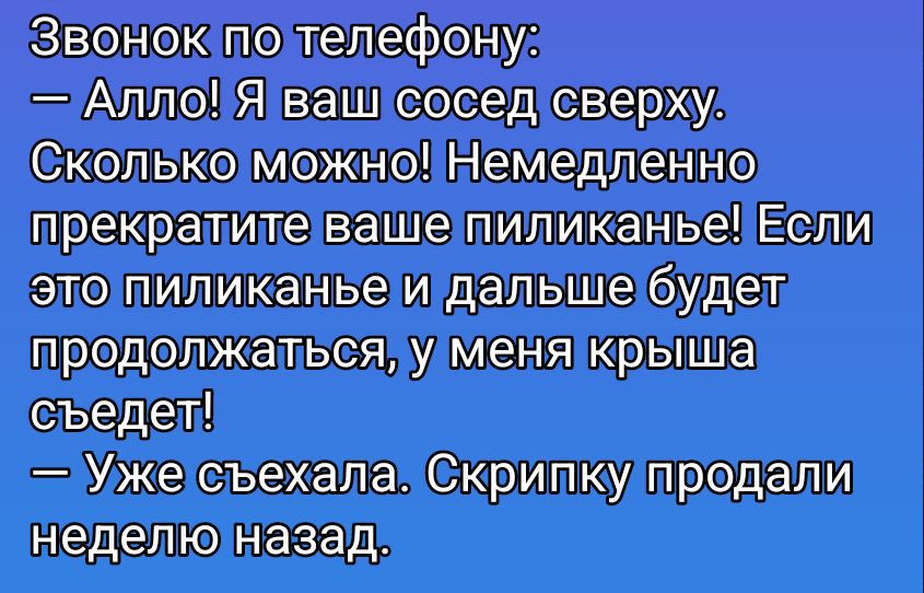 Звонок по телефону:
— Алло! Я ваш сосед сверху.
Сколько можно! Немедленно прекратите ваше пиликанье! Если это пиликанье и дальше будет продолжаться, у меня крыша съедет!
— Уже съехала. Скрипку продали неделю назад.