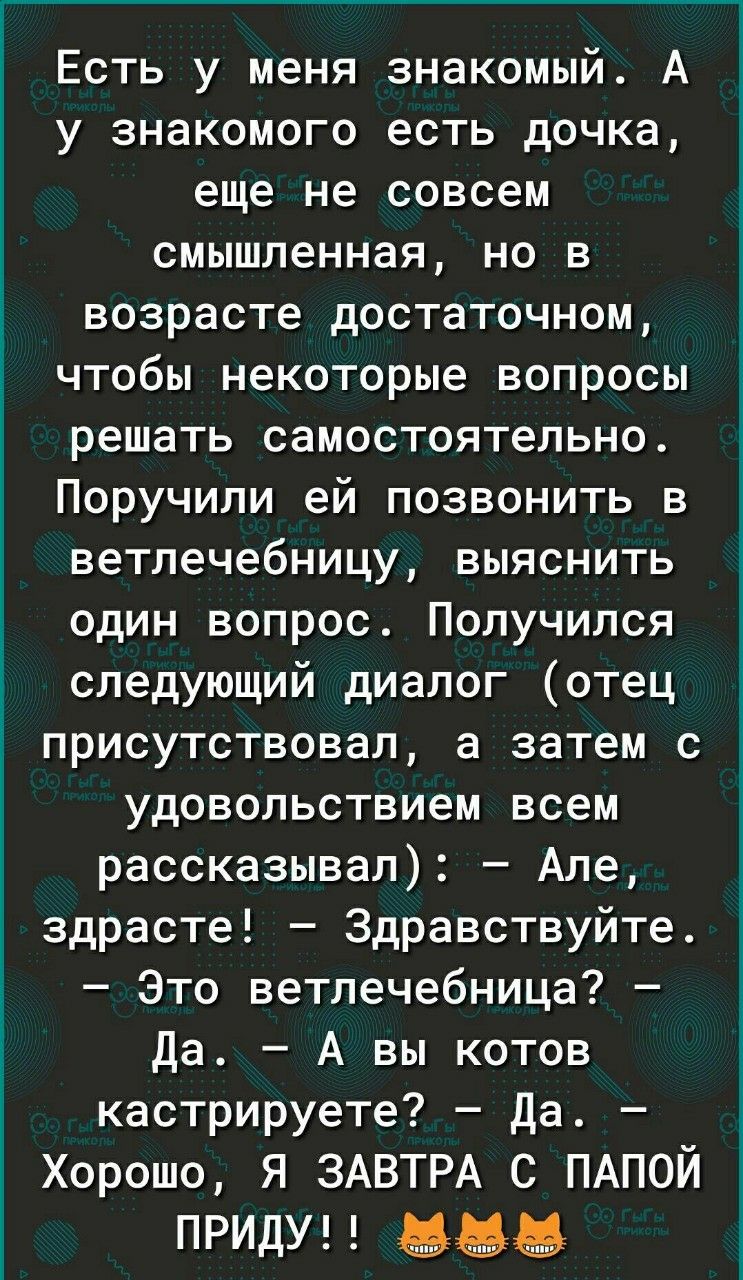Есть у меня знакомый. А у знакомого есть дочка, еще не совсем смышленная, но в возрасте достаточном, чтобы некоторые вопросы решать самостоятельно. Поручили ей позвонить в ветлечебницу, выяснить один вопрос. Получился следующий диалог (отец присутствовал, а затем с удовольствием всем рассказывал): — Але, здрасте! — Здравствуйте. — Это ветлечебница?